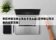 带区块链注册公司名字怎么起[区块链公司注册的经营范围]